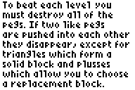 To beat each level you must destroy all of the pegs. If two like pegs are pushed into each other they disappear, except for triangles which form a solid block and plusses which allow you to choose a replacement block.